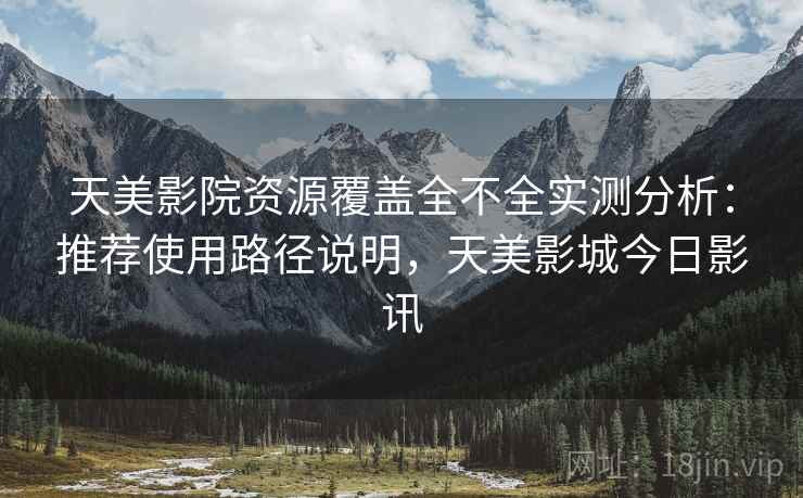 天美影院资源覆盖全不全实测分析：推荐使用路径说明，天美影城今日影讯