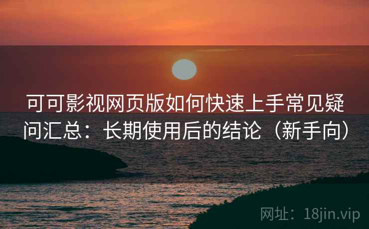 可可影视网页版如何快速上手常见疑问汇总：长期使用后的结论（新手向）