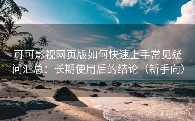 可可影视网页版如何快速上手常见疑问汇总：长期使用后的结论（新手向）