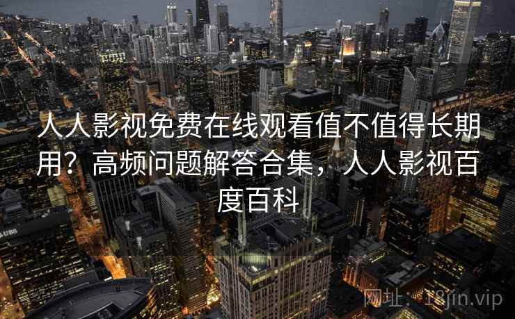 人人影视免费在线观看值不值得长期用？高频问题解答合集，人人影视百度百科