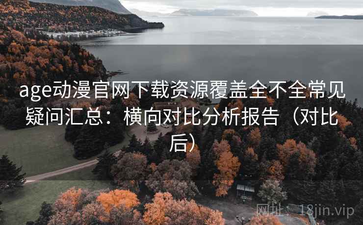 age动漫官网下载资源覆盖全不全常见疑问汇总：横向对比分析报告（对比后）