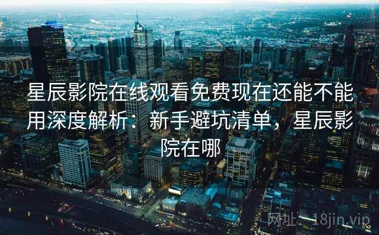 星辰影院在线观看免费现在还能不能用深度解析：新手避坑清单，星辰影院在哪
