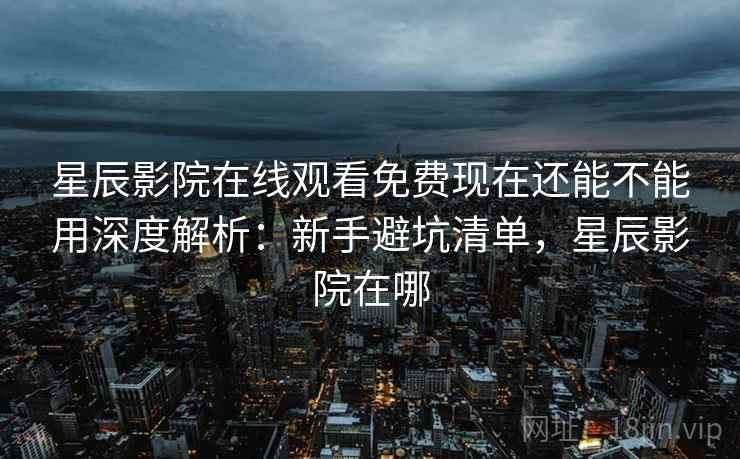 星辰影院在线观看免费现在还能不能用深度解析：新手避坑清单，星辰影院在哪