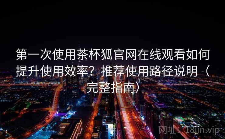第一次使用茶杯狐官网在线观看如何提升使用效率？推荐使用路径说明（完整指南）