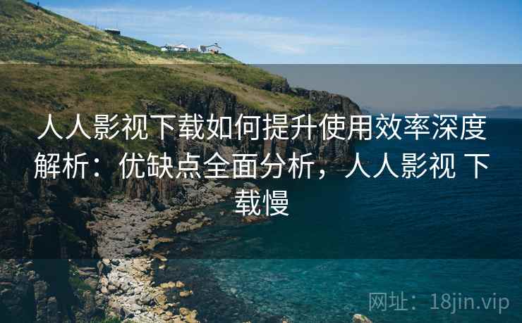 人人影视下载如何提升使用效率深度解析：优缺点全面分析，人人影视 下载慢