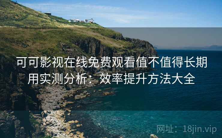 可可影视在线免费观看值不值得长期用实测分析：效率提升方法大全