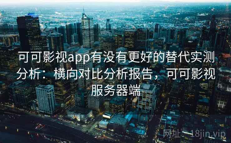 可可影视app有没有更好的替代实测分析：横向对比分析报告，可可影视服务器端