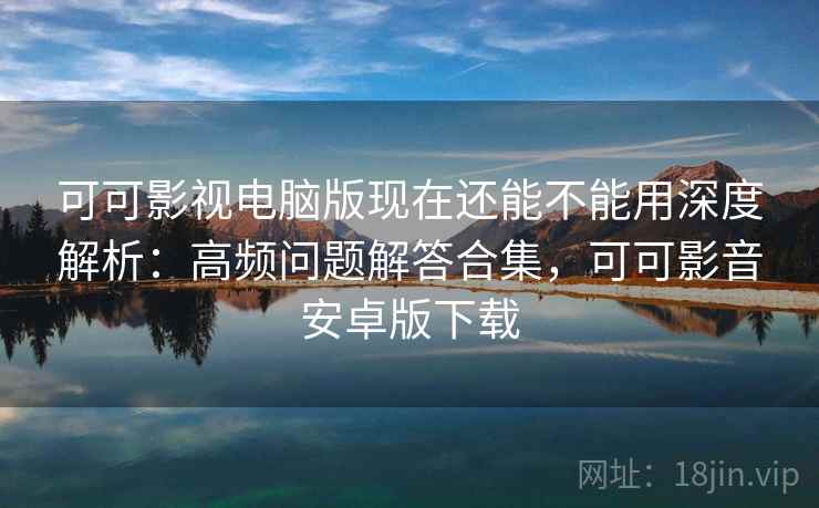 可可影视电脑版现在还能不能用深度解析：高频问题解答合集，可可影音安卓版下载