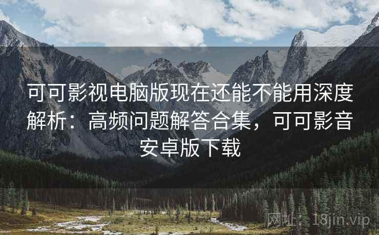 可可影视电脑版现在还能不能用深度解析：高频问题解答合集，可可影音安卓版下载
