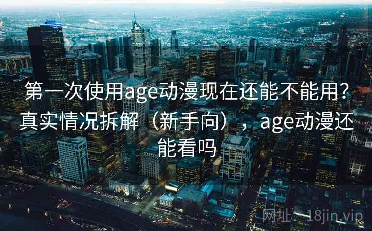 第一次使用age动漫现在还能不能用？真实情况拆解（新手向），age动漫还能看吗