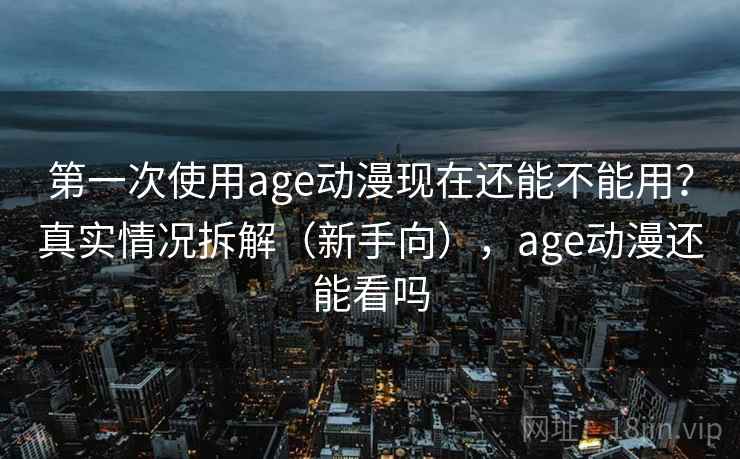 第一次使用age动漫现在还能不能用？真实情况拆解（新手向），age动漫还能看吗