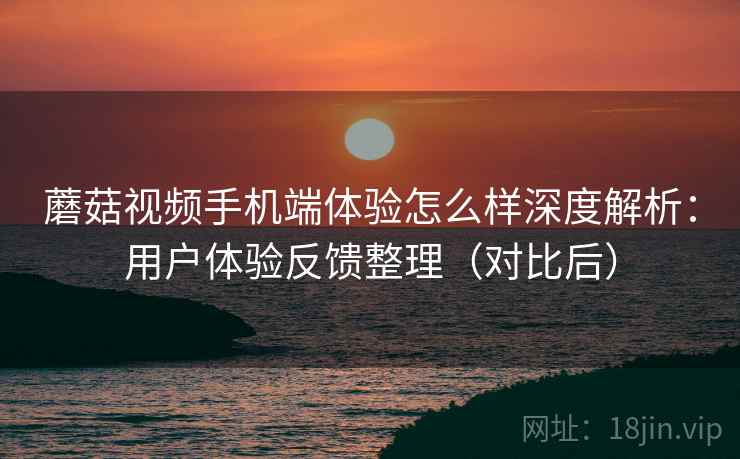 蘑菇视频手机端体验怎么样深度解析：用户体验反馈整理（对比后）