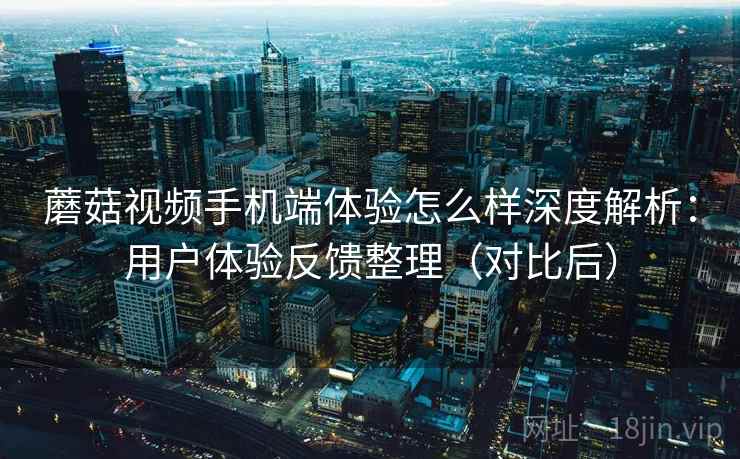 蘑菇视频手机端体验怎么样深度解析：用户体验反馈整理（对比后）