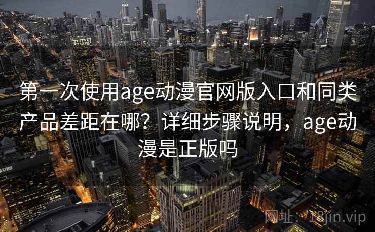 第一次使用age动漫官网版入口和同类产品差距在哪？详细步骤说明，age动漫是正版吗