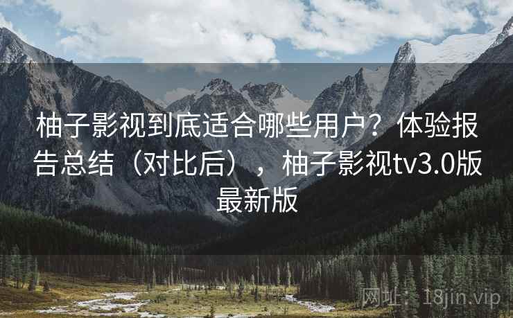 柚子影视到底适合哪些用户？体验报告总结（对比后），柚子影视tv3.0版最新版