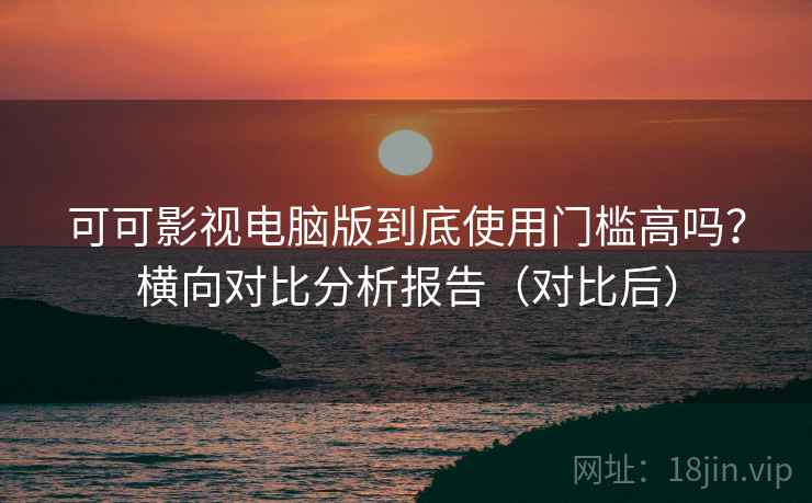 可可影视电脑版到底使用门槛高吗？横向对比分析报告（对比后）