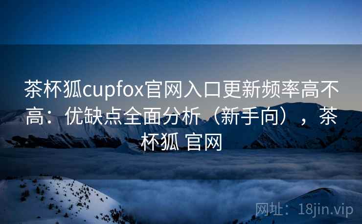 茶杯狐cupfox官网入口更新频率高不高：优缺点全面分析（新手向），茶杯狐 官网