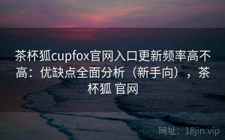 茶杯狐cupfox官网入口更新频率高不高：优缺点全面分析（新手向），茶杯狐 官网