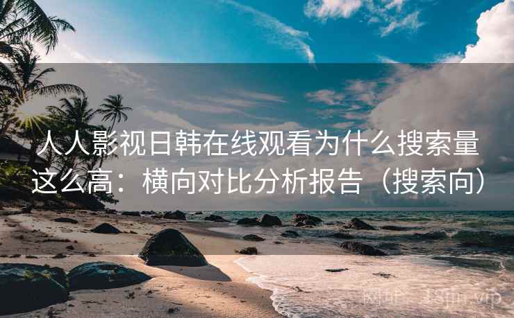 人人影视日韩在线观看为什么搜索量这么高：横向对比分析报告（搜索向）