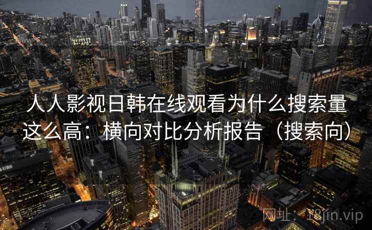 人人影视日韩在线观看为什么搜索量这么高：横向对比分析报告（搜索向）