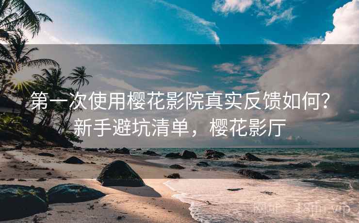 第一次使用樱花影院真实反馈如何？新手避坑清单，樱花影厅