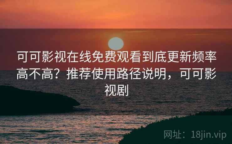 可可影视在线免费观看到底更新频率高不高？推荐使用路径说明，可可影视剧