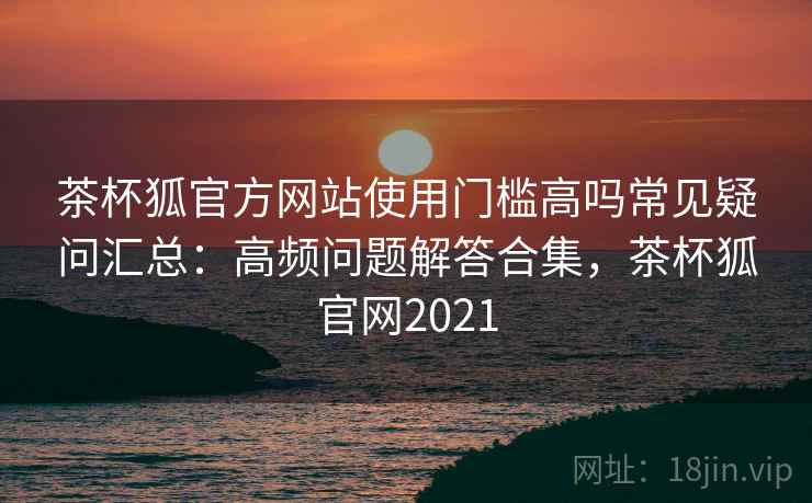 茶杯狐官方网站使用门槛高吗常见疑问汇总：高频问题解答合集，茶杯狐官网2021