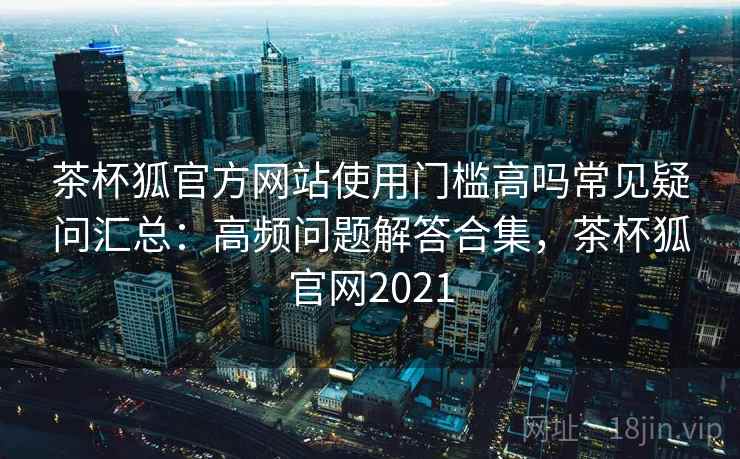 茶杯狐官方网站使用门槛高吗常见疑问汇总：高频问题解答合集，茶杯狐官网2021
