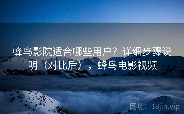 蜂鸟影院适合哪些用户？详细步骤说明（对比后），蜂鸟电影视频