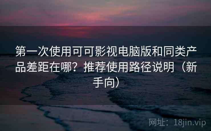 第一次使用可可影视电脑版和同类产品差距在哪？推荐使用路径说明（新手向）