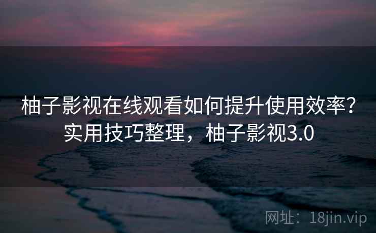 柚子影视在线观看如何提升使用效率？实用技巧整理，柚子影视3.0