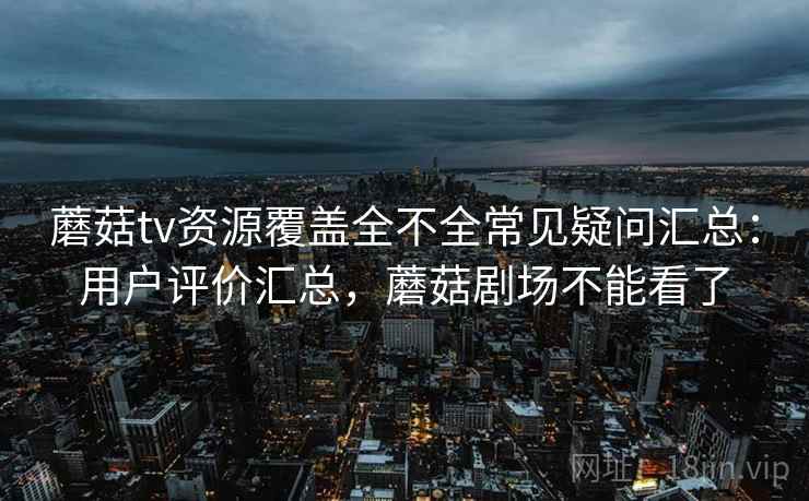 蘑菇tv资源覆盖全不全常见疑问汇总：用户评价汇总，蘑菇剧场不能看了