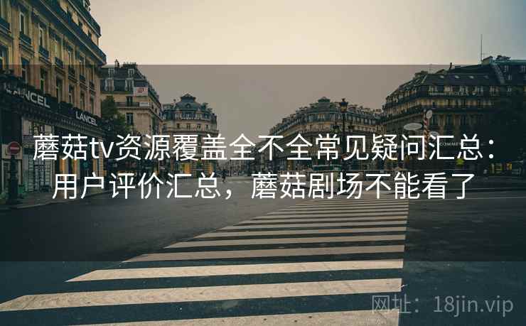 蘑菇tv资源覆盖全不全常见疑问汇总：用户评价汇总，蘑菇剧场不能看了