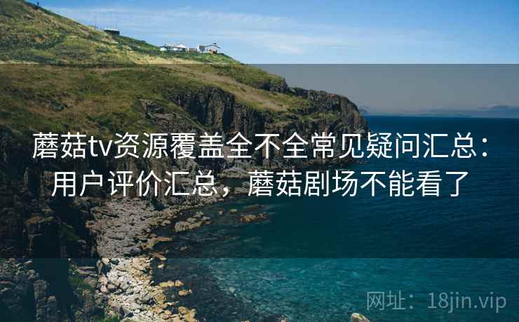 蘑菇tv资源覆盖全不全常见疑问汇总：用户评价汇总，蘑菇剧场不能看了