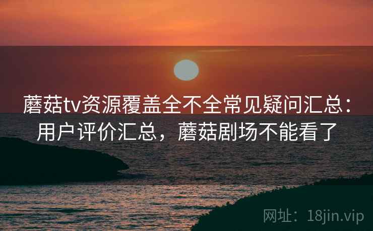 蘑菇tv资源覆盖全不全常见疑问汇总：用户评价汇总，蘑菇剧场不能看了