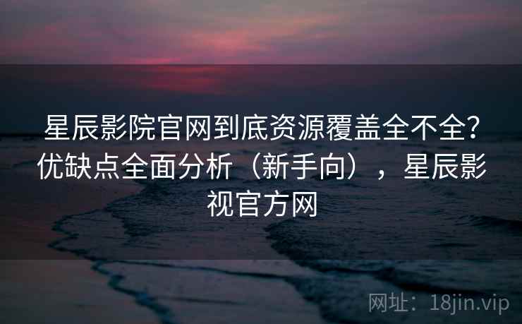 星辰影院官网到底资源覆盖全不全？优缺点全面分析（新手向），星辰影视官方网