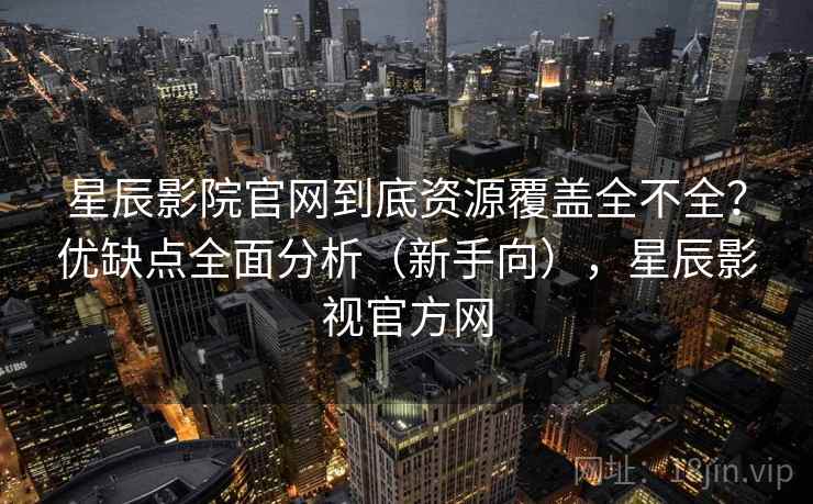 星辰影院官网到底资源覆盖全不全？优缺点全面分析（新手向），星辰影视官方网