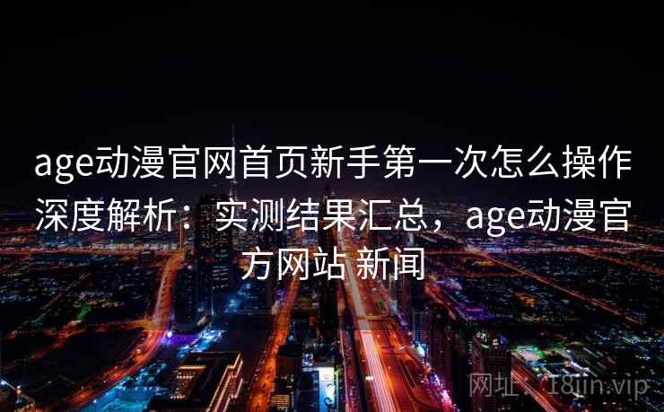 age动漫官网首页新手第一次怎么操作深度解析：实测结果汇总，age动漫官方网站 新闻