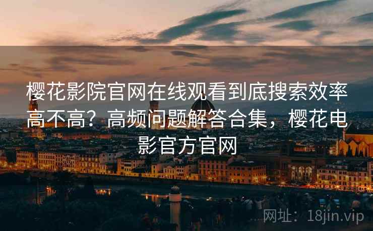 樱花影院官网在线观看到底搜索效率高不高？高频问题解答合集，樱花电影官方官网