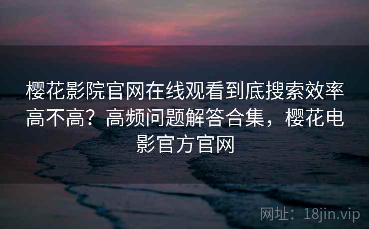 樱花影院官网在线观看到底搜索效率高不高？高频问题解答合集，樱花电影官方官网