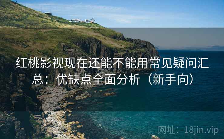 红桃影视现在还能不能用常见疑问汇总：优缺点全面分析（新手向）