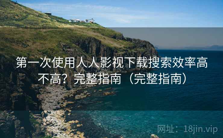 第一次使用人人影视下载搜索效率高不高？完整指南（完整指南）