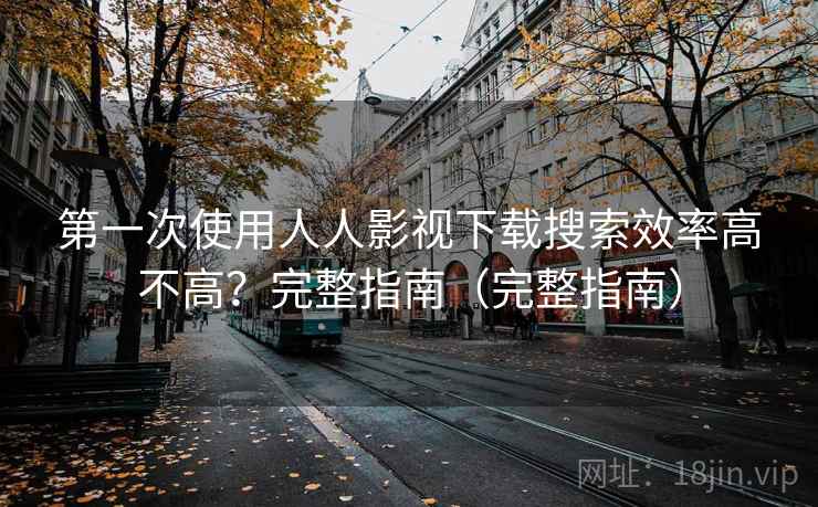 第一次使用人人影视下载搜索效率高不高？完整指南（完整指南）