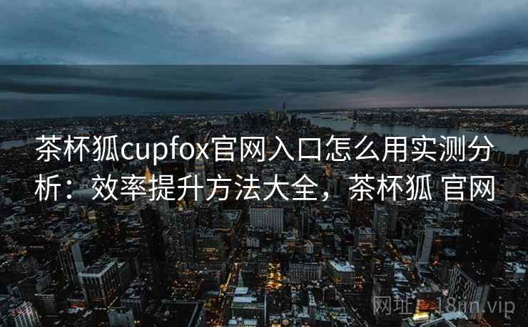 茶杯狐cupfox官网入口怎么用实测分析：效率提升方法大全，茶杯狐 官网