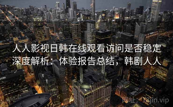 人人影视日韩在线观看访问是否稳定深度解析：体验报告总结，韩剧人人