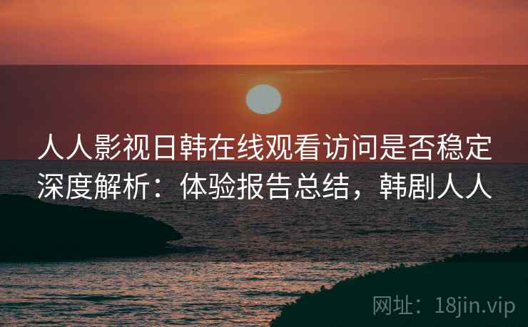 人人影视日韩在线观看访问是否稳定深度解析：体验报告总结，韩剧人人