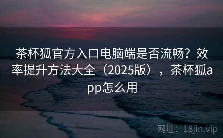 茶杯狐官方入口电脑端是否流畅？效率提升方法大全（2025版），茶杯狐app怎么用