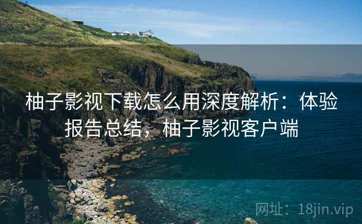 柚子影视下载怎么用深度解析：体验报告总结，柚子影视客户端