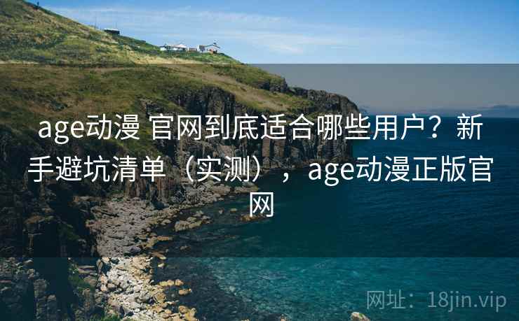 age动漫 官网到底适合哪些用户？新手避坑清单（实测），age动漫正版官网