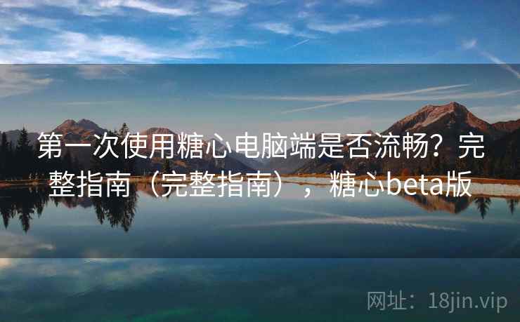 第一次使用糖心电脑端是否流畅？完整指南（完整指南），糖心beta版